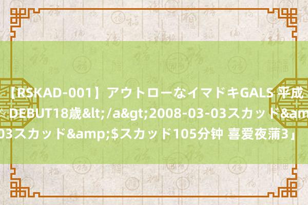 【RSKAD-001】アウトローなイマドキGALS 平成生まれ アウトロー☆DEBUT18歳</a>2008-03-03スカッド&$スカッド105分钟 喜爱夜蒲3」【520心跳】