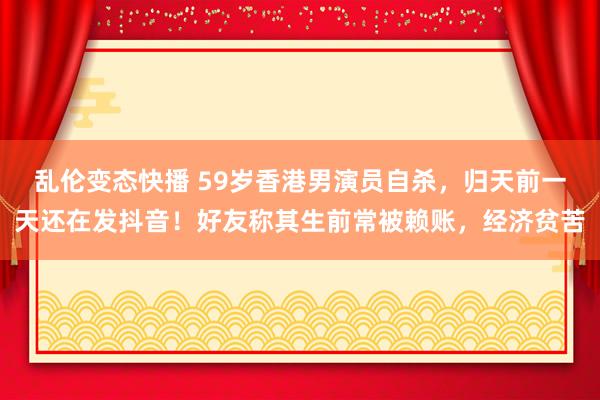 乱伦变态快播 59岁香港男演员自杀，归天前一天还在发抖音！好友称其生前常被赖账，经济贫苦