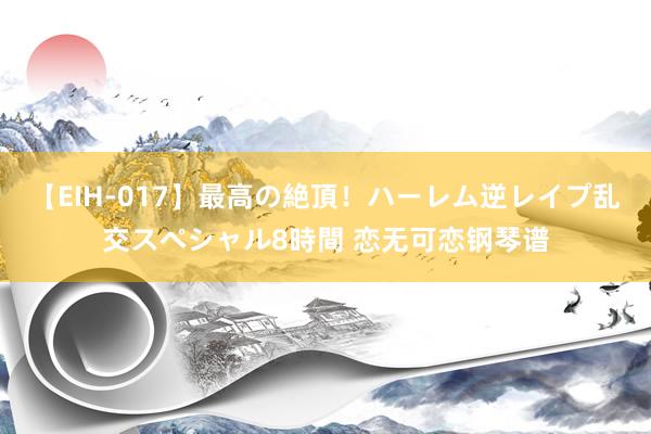 【EIH-017】最高の絶頂！ハーレム逆レイプ乱交スペシャル8時間 恋无可恋钢琴谱