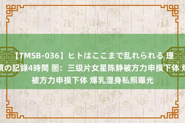 【TMSB-036】ヒトはここまで乱れられる 理性崩壊と豪快絶頂の記録4時間 图：三级片女星陈静被方力申摸下体 爆乳湿身私照曝光