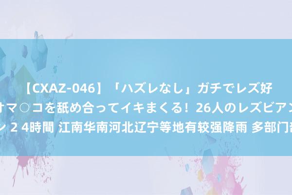 【CXAZ-046】「ハズレなし」ガチでレズ好きなお姉さんたちがオマ○コを舐め合ってイキまくる！26人のレズビアン 2 4時間 江南华南河北辽宁等地有较强降雨 多部门部署防汛抢险救灾责任