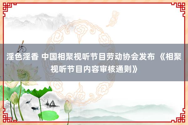 淫色淫香 中国相聚视听节目劳动协会发布 《相聚视听节目内容审核通则》