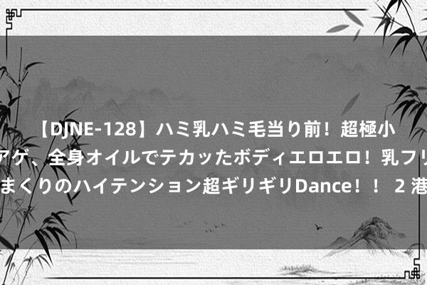 【DJNE-128】ハミ乳ハミ毛当り前！超極小ビキニでテンションアゲアゲ、全身オイルでテカッたボディエロエロ！乳フリ尻フリまくりのハイテンション超ギリギリDance！！ 2 港产三级片回春，不啻卖肉这样粗心