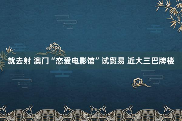 就去射 澳门“恋爱电影馆”试贸易 近大三巴牌楼