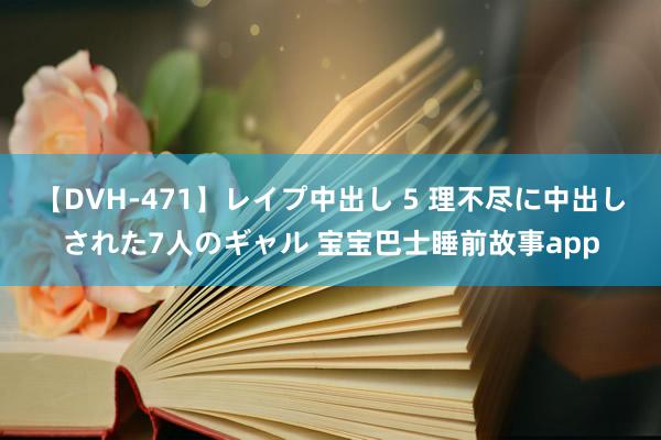 【DVH-471】レイプ中出し 5 理不尽に中出しされた7人のギャル 宝宝巴士睡前故事app