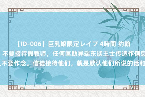 【ID-006】巨乳娘限定レイプ 4時間 约翰二书（4）约翰嘱托信徒，不要接待假教师，任何匡助异端东谈主士传造作信息的事，咱们王人不要作念。信徒接待他们，就是默认他们所说的话和所作念的事（约贰7-13节） -《穿越圣经》