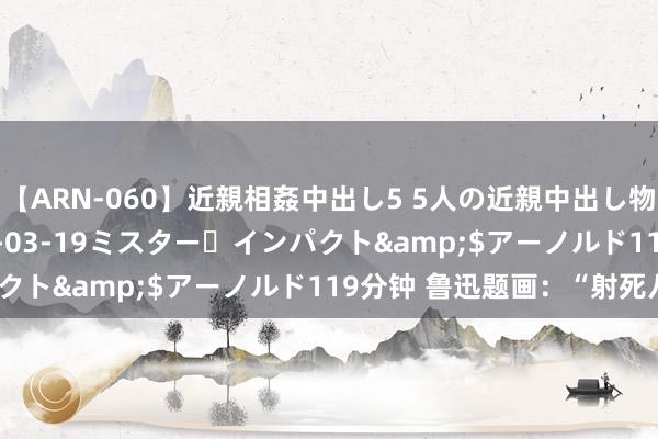 【ARN-060】近親相姦中出し5 5人の近親中出し物語</a>2008-03-19ミスター・インパクト&$アーノルド119分钟 鲁迅题画：“射死八斤”