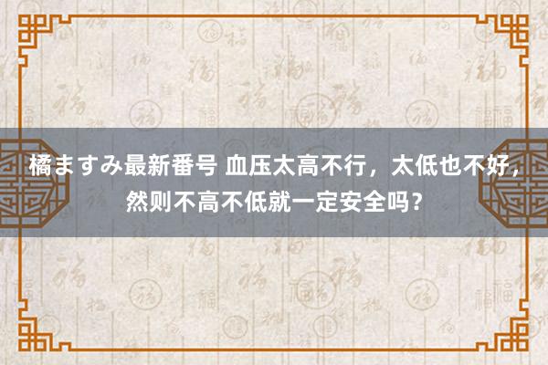 橘ますみ最新番号 血压太高不行，太低也不好，然则不高不低就一定安全吗？