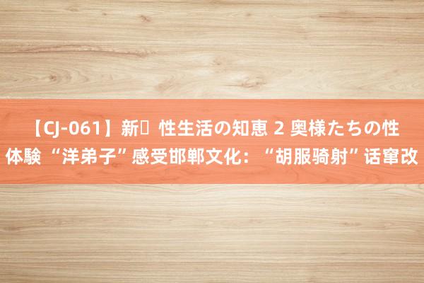 【CJ-061】新・性生活の知恵 2 奥様たちの性体験 “洋弟子”感受邯郸文化：“胡服骑射”话窜改