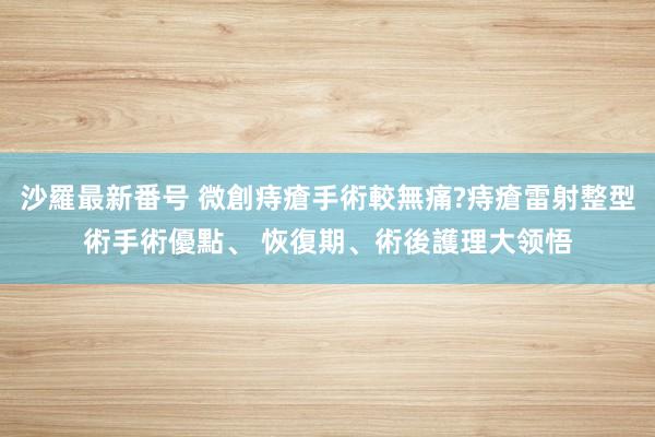 沙羅最新番号 微創痔瘡手術較無痛?痔瘡雷射整型術手術優點、 恢復期、術後護理大领悟