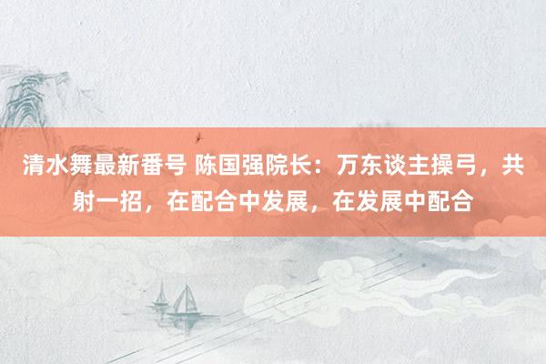 清水舞最新番号 陈国强院长：万东谈主操弓，共射一招，在配合中发展，在发展中配合