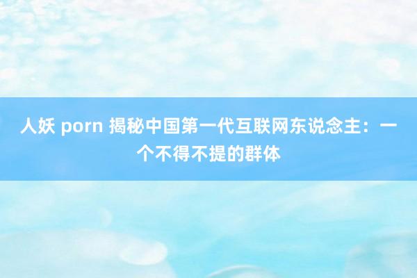 人妖 porn 揭秘中国第一代互联网东说念主：一个不得不提的群体