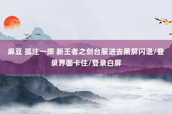 麻豆 孤注一掷 新王者之剑台服进去黑屏闪退/登录界面卡住/登录白屏