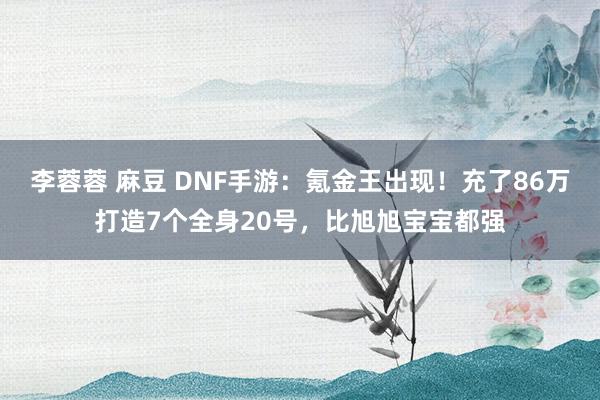 李蓉蓉 麻豆 DNF手游：氪金王出现！充了86万打造7个全身20号，比旭旭宝宝都强