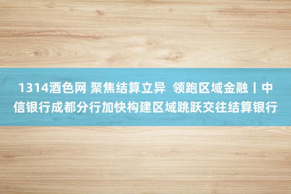 1314酒色网 聚焦结算立异  领跑区域金融丨中信银行成都分行加快构建区域跳跃交往结算银行