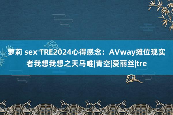 萝莉 sex TRE2024心得感念：AVway摊位现实者我想我想之天马唯|青空|爱丽丝|tre