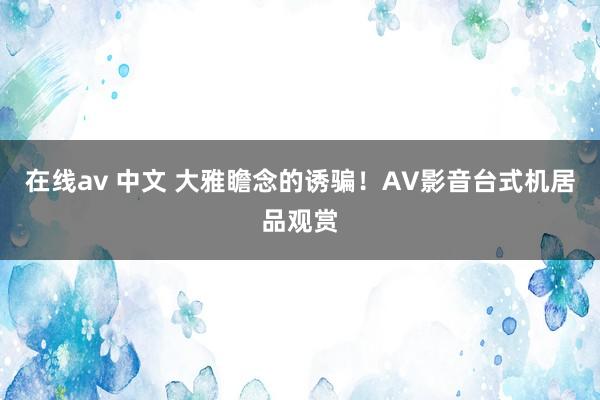 在线av 中文 大雅瞻念的诱骗！AV影音台式机居品观赏