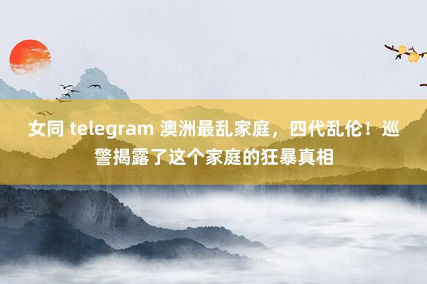 女同 telegram 澳洲最乱家庭，四代乱伦！巡警揭露了这个家庭的狂暴真相