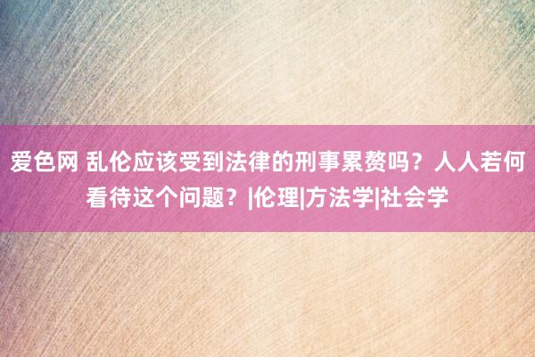 爱色网 乱伦应该受到法律的刑事累赘吗？人人若何看待这个问题？|伦理|方法学|社会学