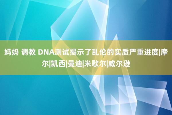 妈妈 调教 DNA测试揭示了乱伦的实质严重进度|摩尔|凯西|曼迪|米歇尔|威尔逊