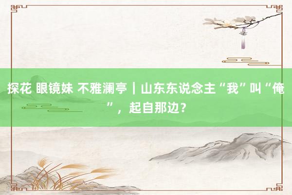 探花 眼镜妹 不雅澜亭｜山东东说念主“我”叫“俺”，起自那边？