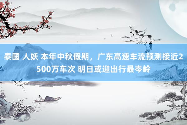 泰國 人妖 本年中秋假期，广东高速车流预测接近2500万车次 明日或迎出行最岑岭