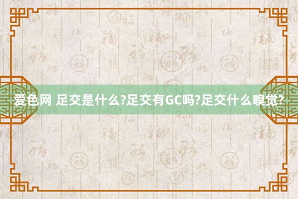 爱色网 足交是什么?足交有GC吗?足交什么嗅觉?