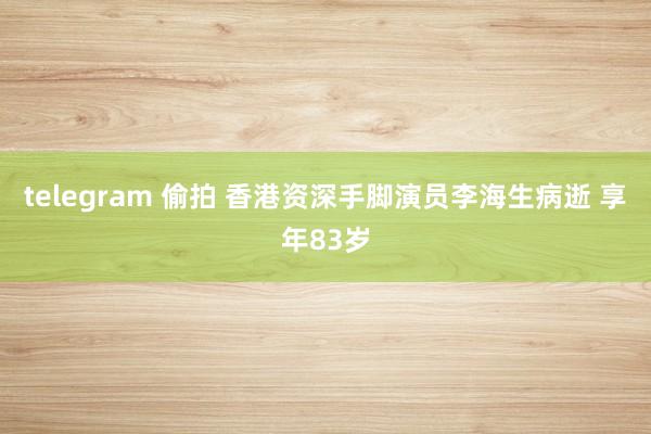 telegram 偷拍 香港资深手脚演员李海生病逝 享年83岁