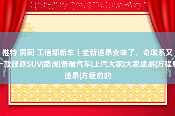 推特 男同 工信部新车丨全新途昂变味了，奇瑞系又推一款硬派SUV|路虎|奇瑞汽车|上汽大家|大家途昂|方程豹豹