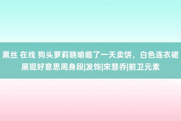 黑丝 在线 狗头萝莉晓喻临了一天卖饼，白色连衣裙展现好意思周身段|发饰|宋慧乔|前卫元素