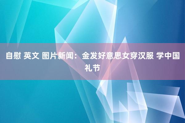 自慰 英文 图片新闻：金发好意思女穿汉服 学中国礼节