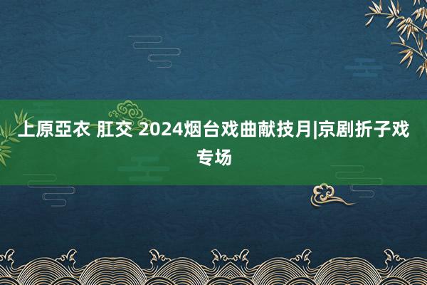 上原亞衣 肛交 2024烟台戏曲献技月|京剧折子戏专场