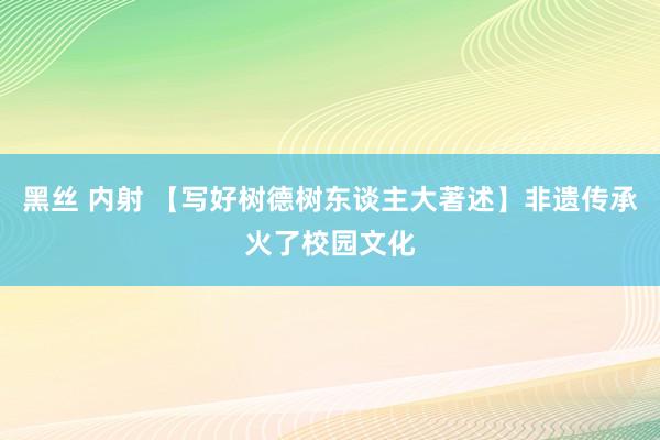 黑丝 内射 【写好树德树东谈主大著述】非遗传承火了校园文化