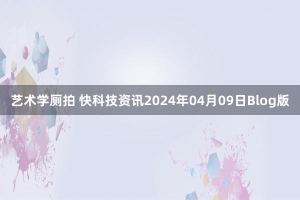 艺术学厕拍 快科技资讯2024年04月09日Blog版