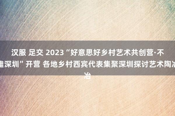 汉服 足交 2023“好意思好乡村艺术共创营·不雅深圳”开营 各地乡村西宾代表集聚深圳探讨艺术陶冶