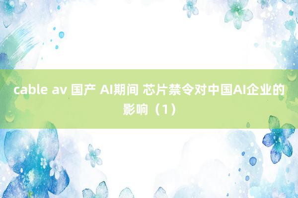 cable av 国产 AI期间 芯片禁令对中国AI企业的影响（1）