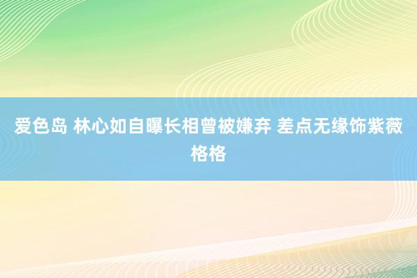 爱色岛 林心如自曝长相曾被嫌弃 差点无缘饰紫薇格格