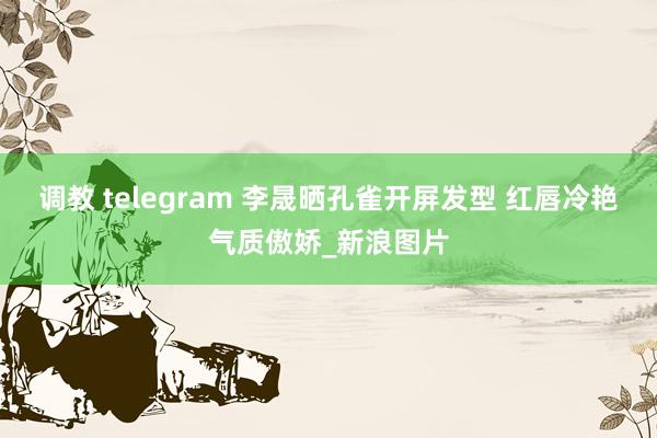 调教 telegram 李晟晒孔雀开屏发型 红唇冷艳气质傲娇_新浪图片