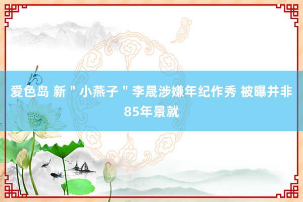 爱色岛 新＂小燕子＂李晟涉嫌年纪作秀 被曝并非85年景就