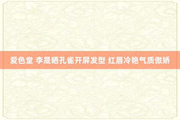 爱色堂 李晟晒孔雀开屏发型 红唇冷艳气质傲娇