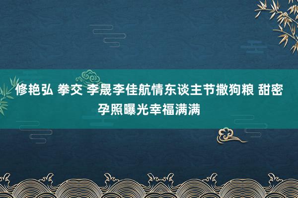 修艳弘 拳交 李晟李佳航情东谈主节撒狗粮 甜密孕照曝光幸福满满