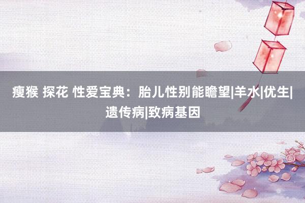 瘦猴 探花 性爱宝典：胎儿性别能瞻望|羊水|优生|遗传病|致病基因