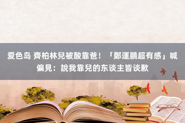 爱色岛 齊柏林兒被酸靠爸！「鄭運鵬超有感」喊偏見：說我靠兒的东谈主皆谈歉