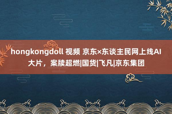 hongkongdoll 视频 京东×东谈主民网上线AI大片，案牍超燃|国货|飞凡|京东集团