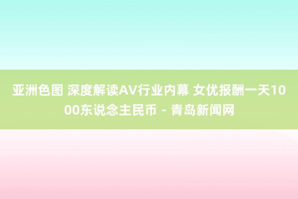 亚洲色图 深度解读AV行业内幕 女优报酬一天1000东说念主民币－青岛新闻网