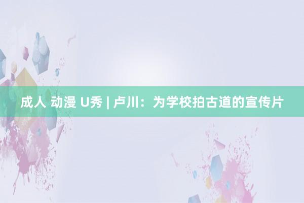 成人 动漫 U秀 | 卢川：为学校拍古道的宣传片