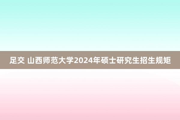 足交 山西师范大学2024年硕士研究生招生规矩