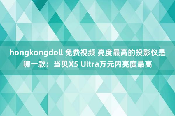 hongkongdoll 免费视频 亮度最高的投影仪是哪一款：当贝X5 Ultra万元内亮度最高