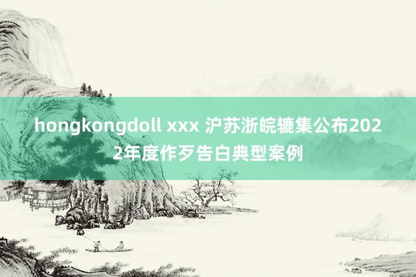 hongkongdoll xxx 沪苏浙皖辘集公布2022年度作歹告白典型案例