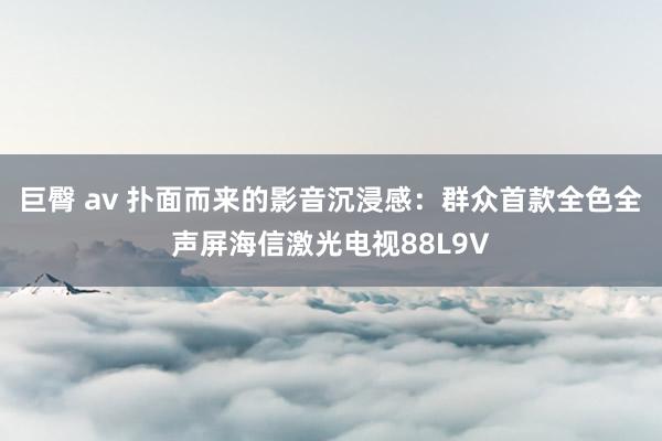 巨臀 av 扑面而来的影音沉浸感：群众首款全色全声屏海信激光电视88L9V